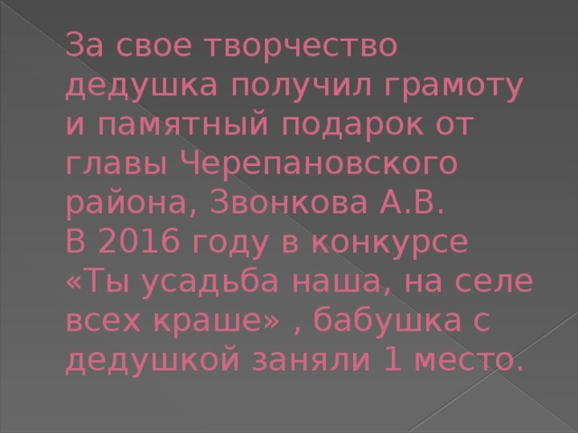 За свое творчество дедушка получил грамоту и памятный подарок от главы Черепановского района, Звонкова А.В.  В 2016 году в конкурсе «Ты усадьба наша, на селе всех краше» , бабушка с дедушкой заняли 1 место. 
