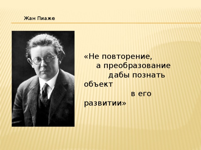  Жан Пиаже «Не повторение,  а преобразование  дабы познать объект  в его развитии» 