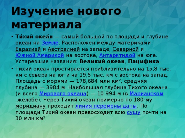 Изучение нового материала Ти́хий океа́н  — самый большой по площади и глубине океан на Земле . Расположен между материками Евразией и Австралией на западе, Северной и Южной Америкой на востоке, Антарктидой на юге. Устаревшие названия: Великий океан , Пацифика . Тихий океан простирается приблизительно на 15,8 тыс. км с севера на юг и на 19,5 тыс. км с востока на запад. Площадь с морями — 178,684 млн км², средняя глубина — 3984 м. Наибольшая глубина Тихого океана (и всего Мирового океана ) — 10 994 м (в Марианском жёлобе ). Через Тихий океан примерно по 180-му меридиану проходит линия перемены даты . По площади Тихий океан превосходит всю сушу почти на 30 млн км². 