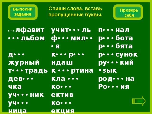 Спиши слова, вставь пропущенные буквы. Выполни задания Проверь себя п •  •  •  нал •  •  •  лфавит учит •  •  •  ль ф •  •  •  мил •  •  •  я •  •  •  льбом р •  •  •  бота р •  •  •  бята д •  •  •  журный к •  •  •  р •  •  •  ндаш к •  •  •  ртина р •  •  •  сунок т •  •  •  традь ру •  •  •  кий •зык дев •  •  •  чка кла • • • ко •  •  •  ектив уч •  •  •  ник род •  •  •  на уч •  •  •  ница ко •  •  •  екция Ро •  •  •  ия лаг •  •  •  рь  т •  •  •  варищ    