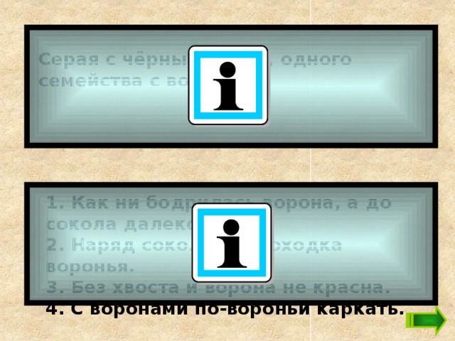 Серая с чёрным птица, одного семейства с вороном. 1. Как ни бодрилась ворона, а до сокола далеко ей. 2. Наряд соколий, а походка воронья.  3. Без хвоста и ворона не красна.  4. С воронами по-вороньи каркать. 