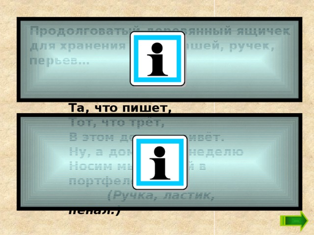 Продолговатый деревянный ящичек для хранения карандашей, ручек, перьев… Та, что пишет,  Тот, что трёт,  В этом домике живёт.  Ну, а домик всю неделю  Носим мы с собой в портфеле.   (Ручка, ластик, пенал.)    