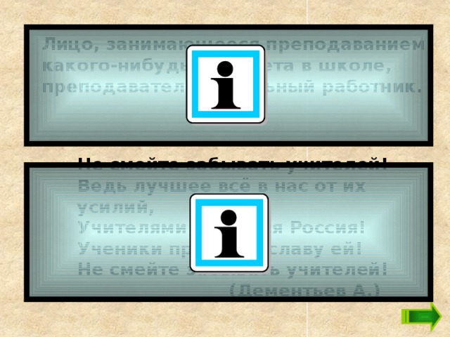 Лицо, занимающееся преподаванием какого-нибудь предмета в школе, преподаватель, школьный работник. Не смейте забывать учителей!  Ведь лучшее всё в нас от их усилий,  Учителями славится Россия!  Ученики приносят славу ей!  Не смейте забывать учителей!  (Дементьев А.) 