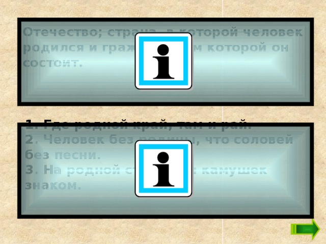 Отечество; страна, в которой человек родился и гражданином которой он состоит.   1. Где родной край, там и рай. 2. Человек без родины, что соловей без песни. 3. На родной стороне и камушек знаком.   