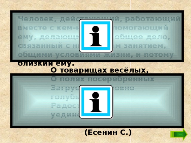Человек, действующий, работающий вместе с кем-нибудь, помогающий ему, делающий с ним общее дело, связанный с ним общим занятием, общими условиями жизни, и потому близкий ему.   О товарищах весёлых, О полях посеребрённых Загрустила, словно голубь, Радость лет уединённых.    (Есенин С.) 