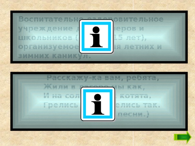 Воспитательно-оздоровительное учреждение для пионеров и школьников (от 7 до 15 лет), организуемое на время летних и зимних каникул.  Расскажу-ка вам, ребята,        Жили в лагере мы как,        И на солнце, как котята,        Грелись этак, грелись так.  (Из песни.)   