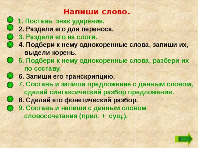 Напиши слово.  1. Поставь знак ударения.  2. Раздели его для переноса.  3. Раздели его на слоги.  4. Подбери к нему однокоренные слова, запиши их, выдели корень.  5. Подбери к нему однокоренные слова, разбери их по составу.  6. Запиши его транскрипцию.  7. Составь и запиши предложение с данным словом, сделай синтаксический разбор предложения.  8. Сделай его фонетический разбор.  9. Составь и напиши с данным словом словосочетания (прил. + сущ.).  