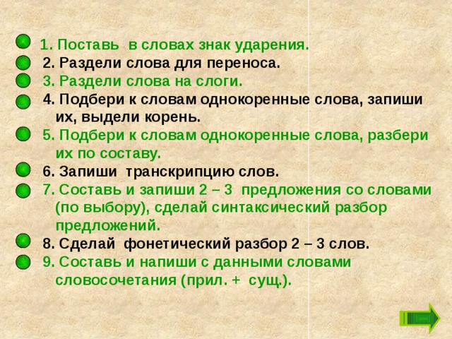  1. Поставь в словах знак ударения.  2. Раздели слова для переноса.  3. Раздели слова на слоги.  4. Подбери к словам однокоренные слова, запиши их, выдели корень.  5. Подбери к словам однокоренные слова, разбери их по составу.  6. Запиши транскрипцию слов.  7. Составь и запиши 2 – 3 предложения со словами (по выбору), сделай синтаксический разбор предложений.  8. Сделай фонетический разбор 2 – 3 слов.  9. Составь и напиши с данными словами словосочетания (прил. + сущ.). 