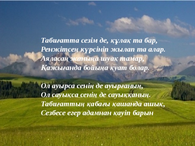 Табиғатта сезім де, құлақ та бар, Ренжітсең күрсініп жылап та алар. Аяласаң жаныңа шуақ тамар, Қажығанда бойыңа қуат болар.   Ол ауырса сенің де ауырғаның, Ол сауықса сенің де сауыққаның. Табиғаттың қабағы қашанда ашық, Сезбесе егер адамнан қауіп барын 