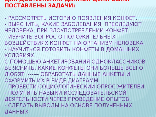 Для достижения данной цели были поставлены задачи:     - Рассмотреть историю появления конфет.  - Выяснить, какие заболевания, преследуют человека, при злоупотреблении конфет.  - Изучить вопрос о положительных воздействиях конфет на организм человека.  - Научиться готовить конфеты в домашних условиях  С помощью анкетирования одноклассников выяснить, какие конфеты они больше всего любят. ------ Обработать данные анкеты и оформить их в виде диаграмм.  - Провести социологический опрос жителей.  - Получить навыки исследовательской деятельности через проведение опытов.  - Сделать выводы на основе полученных данных.   