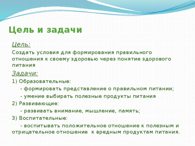 Цель и задачи Цель: Создать условия для формирования правильного отношения к своему здоровью через понятие здорового питания Задачи: 1) Образовательные:  - формировать представление о правильном питании;  - умение выбирать полезные продукты питания 2) Развивающие:  - развивать внимание, мышление, память; 3) Воспитательные:  - воспитывать положительное отношение к полезным и отрицательное отношение к вредным продуктам питания. 