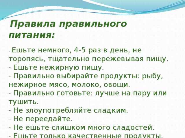  Правила правильного питания:   - Ешьте немного, 4-5 раз в день, не торопясь, тщательно пережевывая пищу.  - Ешьте нежирную пищу.  - Правильно выбирайте продукты: рыбу, нежирное мясо, молоко, овощи.  - Правильно готовьте: лучше на пару или тушить.  - Не злоупотребляйте сладким.  - Не переедайте.  - Не ешьте слишком много сладостей.  - Ешьте только качественные продукты.   