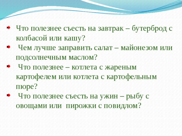 Что полезнее съесть на завтрак – бутерброд с колбасой или кашу?  Чем лучше заправить салат – майонезом или подсолнечным маслом?  Что полезнее – котлета с жареным картофелем или котлета с картофельным пюре?  Что полезнее съесть на ужин – рыбу с овощами или пирожки с повидлом? 