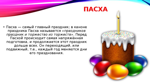 ПАСХА   Пасха — самый главный праздник; в каноне праздника Пасха называется  «праздников праздник и торжество из торжеств» . Перед Пасхой происходит самая напряжённая подготовка, и продолжается этот праздник дольше всех. Он переходящий, или подвижный, т.е., каждый год меняются дни его празднования. 