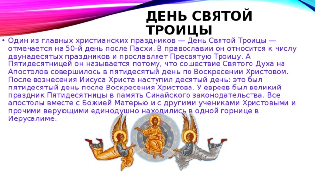 ДЕНЬ СВЯТОЙ ТРОИЦЫ   Один из главных христианских праздников — День Святой Троицы — отмечается на 50-й день после Пасхи. В православии он относится к числу двунадесятых праздников и прославляет Пресвятую Троицу. А Пятидесятницей он называется потому, что сошествие Святого Духа на Апостолов совершилось в пятидесятый день по Воскресении Христовом. После вознесения Иисуса Христа наступил десятый день: это был пятидесятый день после Воскресения Христова. У евреев был великий праздник Пятидесятницы в память Синайского законодательства. Все апостолы вместе с Божией Матерью и с другими учениками Христовыми и прочими верующими единодушно находились в одной горнице в Иерусалиме.    