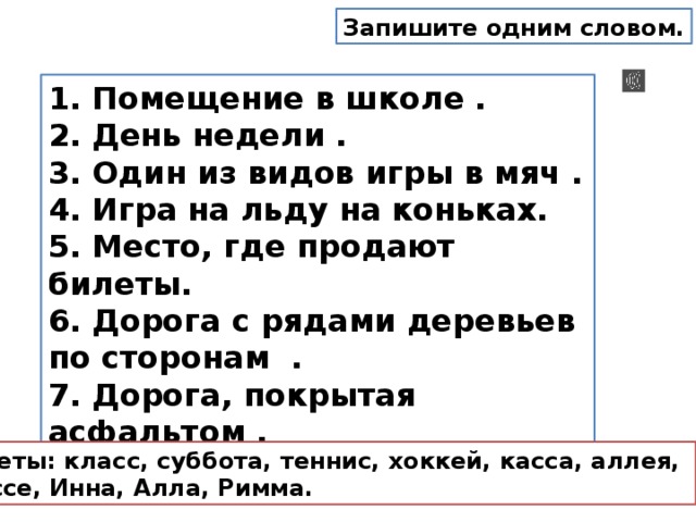 Запишите одним словом. 1. Помещение в школе .  2. День недели .  3. Один из видов игры в мяч .  4. Игра на льду на коньках.  5. Место, где продают билеты.  6. Дорога с рядами деревьев по сторонам .  7. Дорога, покрытая асфальтом .  8. Женские имена. Ответы: класс, суббота, теннис, хоккей, касса, аллея, шоссе, Инна, Алла, Римма. 