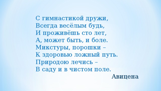 С гимнастикой дружи, Всегда весёлым будь, И проживёшь сто лет, А, может быть, и боле. Микстуры, порошки – К здоровью ложный путь. Природою лечись – В саду и в чистом поле. Авицена 