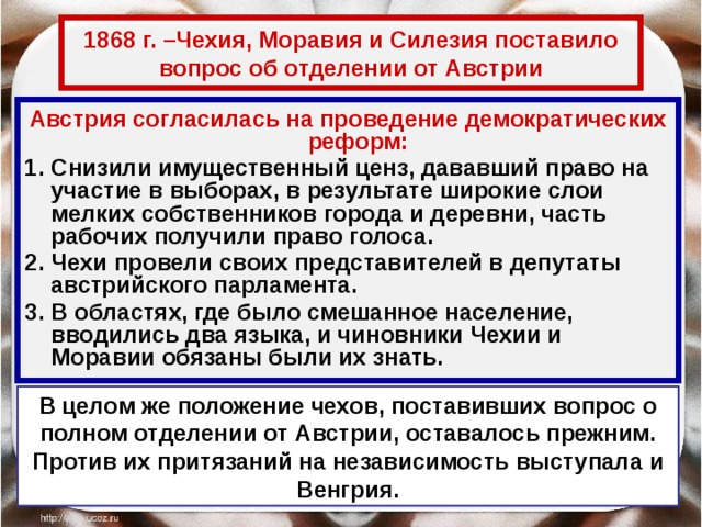 1868 г. –Чехия, Моравия и Силезия поставило вопрос об отделении от Австрии Австрия согласилась на проведение демократических реформ: Снизили имущественный ценз, дававший право на участие в выборах, в результате широкие слои мелких собственников города и деревни, часть рабочих получили право голоса. Чехи провели своих представителей в депутаты австрийского парламента. В областях, где было смешанное население, вводились два языка, и чиновники Чехии и Моравии обязаны были их знать. В целом же положение чехов, поставивших вопрос о полном отделении от Австрии, оставалось прежним. Против их притязаний на независимость выступала и Венгрия. 