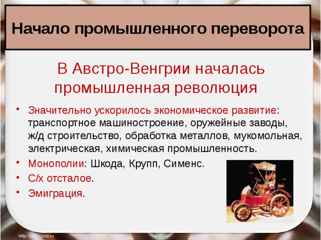 Начало промышленного переворота В Австро-Венгрии началась промышленная революция  Значительно ускорилось экономическое развитие : транспортное машиностроение, оружейные заводы, ж/д строительство, обработка металлов, мукомольная, электрическая, химическая промышленность. Монополии : Шкода, Крупп, Сименс. С/х отсталое . Эмиграция . 