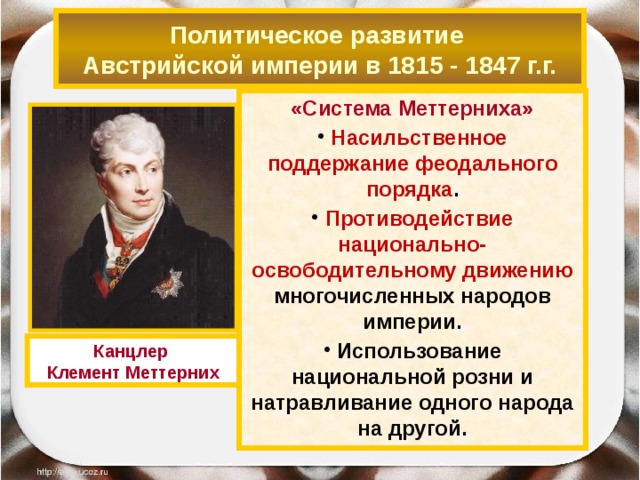 Политическое развитие  Австрийской империи в 1815 - 1847 г.г. «Система Меттерниха»  Насильственное поддержание феодального порядка .  Противодействие национально-освободительному движению многочисленных народов империи.  Использование национальной розни и натравливание одного народа на другой.  Канцлер Клемент Меттерних 