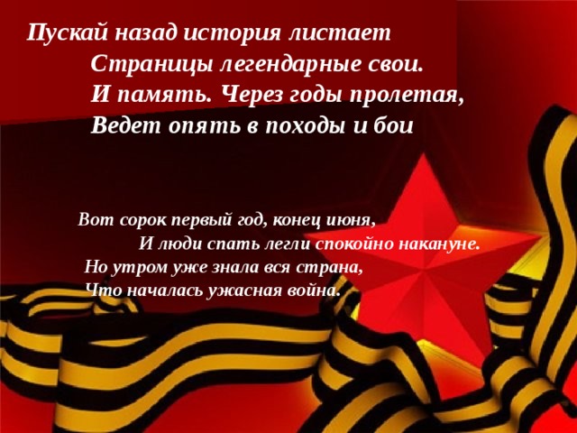 Пускай назад история листает  Страницы легендарные свои.  И память. Через годы пролетая,  Ведет опять в походы и бои    Вот сорок первый год, конец июня,  И люди спать легли спокойно накануне.  Но утром уже знала вся страна,  Что началась ужасная война. 