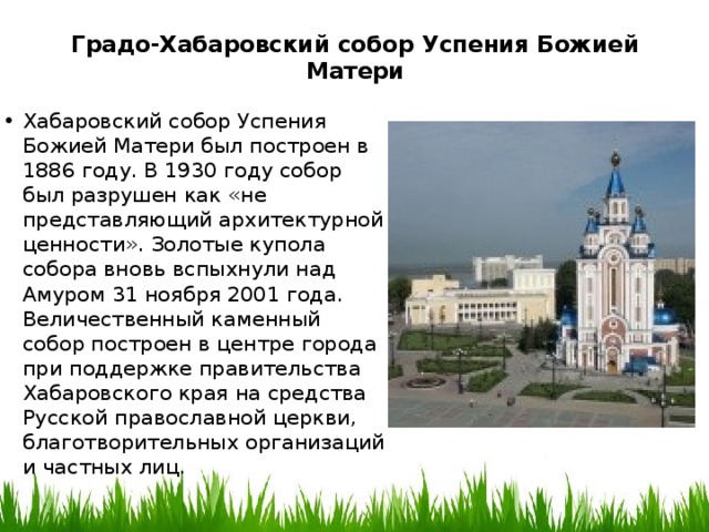 Градо-Хабаровский собор Успения Божией Матери   Хабаровский собор Успения Божией Матери был построен в 1886 году. В 1930 году собор был разрушен как «не представляющий архитектурной ценности». Золотые купола собора вновь вспыхнули над Амуром 31 ноября 2001 года. Величественный каменный собор построен в центре города при поддержке правительства Хабаровского края на средства Русской православной церкви, благотворительных организаций и частных лиц. 