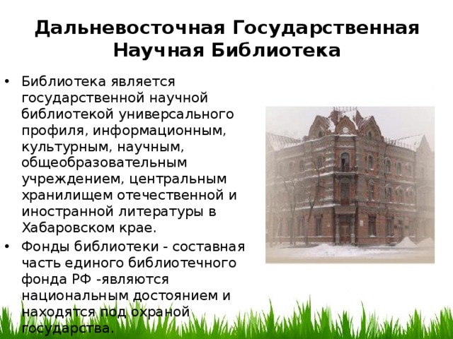 Дальневосточная Государственная Научная Библиотека Библиотека является государственной научной библиотекой универсального профиля, информационным, культурным, научным, общеобразовательным учреждением, центральным хранилищем отечественной и иностранной литературы в Хабаровском крае. Фонды библиотеки - составная часть единого библиотечного фонда РФ -являются национальным достоянием и находятся под охраной государства. 