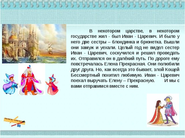  В некотором царстве, в некотором государстве жил - был Иван - Царевич. И было у него две сестры – блондинка и брюнетка. Вышли они замуж и уехали. Целый год не видел сестер Иван - Царевич, соскучился и решил проведать их. Отправился он в далёкий путь. По дороге ему повстречалась Елена Прекрасная. Они полюбили друг друга. Но, как всегда это бывает, злой Кощей Бессмертный похитил любимую. Иван - Царевич поехал выручать Елену – Прекрасную.  И мы с вами отправимся вместе с ним. 