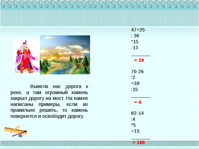 47+25 : 36 *15 -11 _______   70-26 :2 +38 :15 _______   82-14 :4 *5 +15 _______ = 19  Вывела нас дорога к реке, а там огромный камень закрыл дорогу на мост. На камне написаны примеры, если их правильно решить, то камень повернется и освободит дорогу. = 4  = 100 