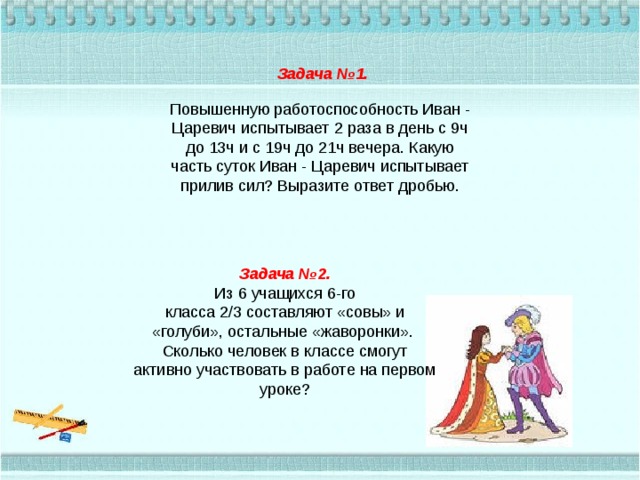 Задача №1. Повышенную работоспособность Иван - Царевич испытывает 2 раза в день с 9ч до 13ч и с 19ч до 21ч вечера. Какую часть суток Иван - Царевич испытывает прилив сил? Выразите ответ дробью. Задача №2. Из 6 учащихся 6-го класса 2/3 составляют «совы» и «голуби», остальные «жаворонки».  Сколько человек в классе смогут активно участвовать в работе на первом уроке? 