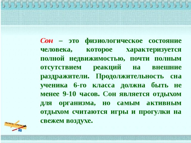 Сон  – это физиологическое состояние человека, которое характеризуется полной недвижимостью, почти полным отсутствием реакций на внешние раздражители. Продолжительность сна ученика 6-го класса должна быть не менее 9-10 часов. Сон является отдыхом для организма, но самым активным отдыхом считаются игры и прогулки на свежем воздухе.   