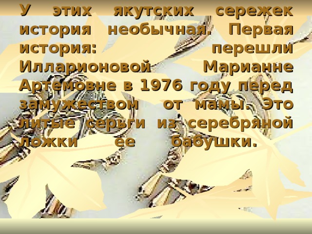 У этих якутских сережек история необычная. Первая история: перешли Илларионовой Марианне Артемовне в 1976 году перед замужеством от мамы. Это литые серьги из серебряной ложки ее бабушки.   