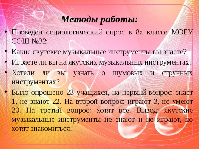 Методы работы: Проведен социологический опрос в 8а классе МОБУ СОШ №32: Какие якутские музыкальные инструменты вы знаете? Играете ли вы на якутских музыкальных инструментах? Хотели ли вы узнать о шумовых и струнных инструментах? Было опрошено 23 учащихся, на первый вопрос: знает 1, не знают 22. На второй вопрос: играют 3, не умеют 20. На третий вопрос: хотят все. Вывод: якутские музыкальные инструменты не знают и не играют, но хотят знакомиться. 