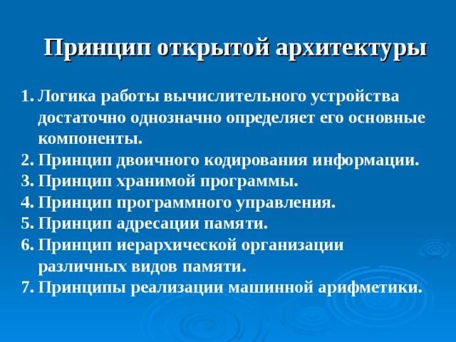 Принцип открытой архитектуры Логика работы вычислительного устройства достаточно однозначно определяет его основные компоненты. Принцип двоичного кодирования информации. Принцип хранимой программы. Принцип программного управления. Принцип адресации памяти. Принцип иерархической организации различных видов памяти. Принципы реализации машинной арифметики. 