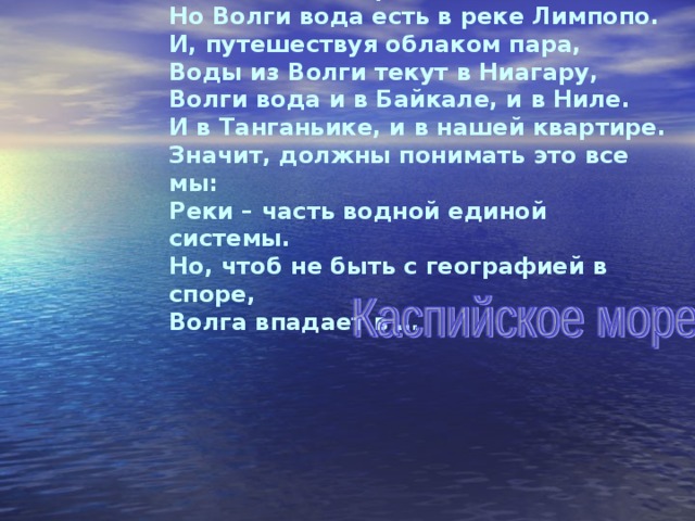 Хоть в это поверить не очень легко, Но Волги вода есть в реке Лимпопо. И, путешествуя облаком пара, Воды из Волги текут в Ниагару, Волги вода и в Байкале, и в Ниле. И в Танганьике, и в нашей квартире. Значит, должны понимать это все мы: Реки – часть водной единой системы. Но, чтоб не быть с географией в споре, Волга впадает в … 
