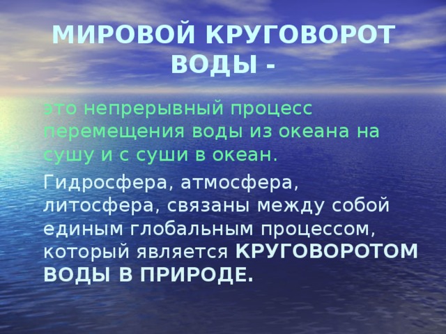 МИРОВОЙ КРУГОВОРОТ ВОДЫ -  это непрерывный процесс перемещения воды из океана на сушу и с суши в океан.   Гидросфера, атмосфера, литосфера, связаны между собой единым глобальным процессом, который является КРУГОВОРОТОМ ВОДЫ В ПРИРОДЕ. 