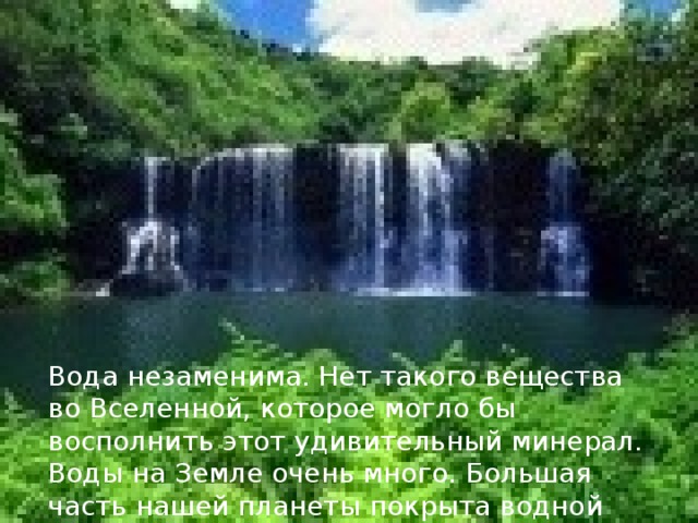Вода незаменима. Нет такого вещества во Вселенной, которое могло бы восполнить этот удивительный минерал. Воды на Земле очень много. Большая часть нашей планеты покрыта водной оболочкой – гидросферой. 