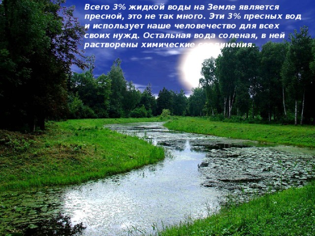 Всего 3% жидкой воды на Земле является пресной, это не так много. Эти 3% пресных вод и использует наше человечество для всех своих нужд. Остальная вода соленая, в ней растворены химические соединения. 