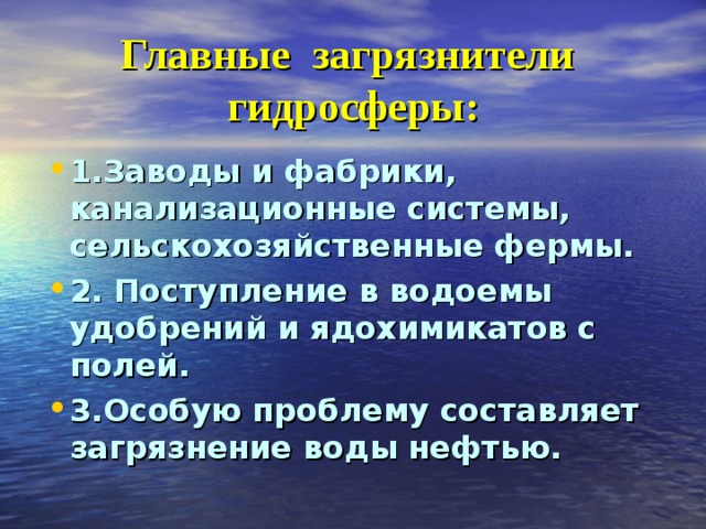 Главные загрязнители гидросферы: 1.Заводы и фабрики, канализационные системы, сельскохозяйственные фермы. 2. Поступление в водоемы удобрений и ядохимикатов с полей. 3.Особую проблему составляет загрязнение воды нефтью. 