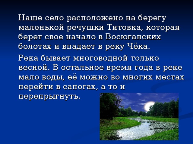   Наше село расположено на берегу маленькой речушки Титовка, которая берет свое начало в Восюганских болотах и впадает в реку Чёка.   Река бывает многоводной только весной. В остальное время года в реке мало воды, её можно во многих местах перейти в сапогах, а то и перепрыгнуть. 