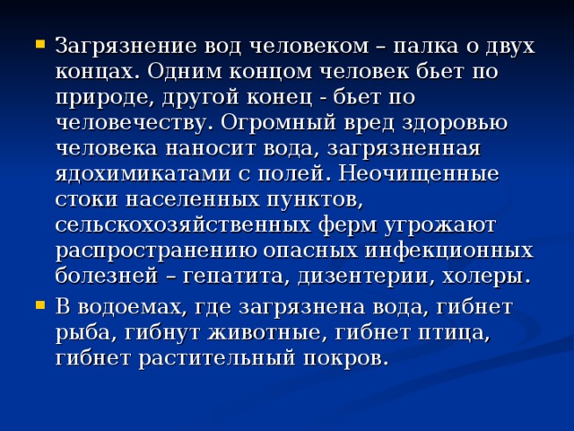 Загрязнение вод человеком – палка о двух концах. Одним концом человек бьет по природе, другой конец - бьет по человечеству. Огромный вред здоровью человека наносит вода, загрязненная ядохимикатами с полей. Неочищенные стоки населенных пунктов, сельскохозяйственных ферм угрожают распространению опасных инфекционных болезней – гепатита, дизентерии, холеры. В водоемах, где загрязнена вода, гибнет рыба, гибнут животные, гибнет птица, гибнет растительный покров. 