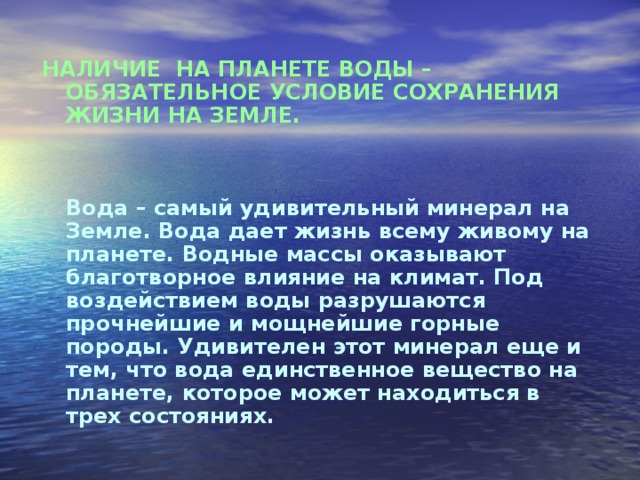 НАЛИЧИЕ НА ПЛАНЕТЕ ВОДЫ – ОБЯЗАТЕЛЬНОЕ УСЛОВИЕ СОХРАНЕНИЯ ЖИЗНИ НА ЗЕМЛЕ.    Вода – самый удивительный минерал на Земле. Вода дает жизнь всему живому на планете. Водные массы оказывают благотворное влияние на климат. Под воздействием воды разрушаются прочнейшие и мощнейшие горные породы. Удивителен этот минерал еще и тем, что вода единственное вещество на планете, которое может находиться в трех состояниях. 