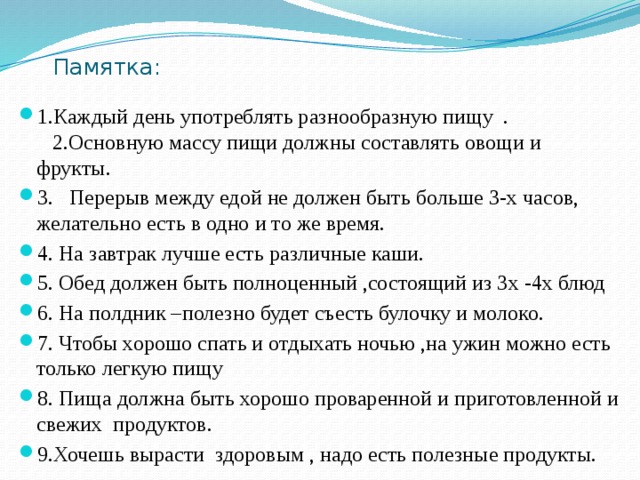 Памятка: 1.Каждый день употреблять разнообразную пищу . 2.Основную массу пищи должны составлять овощи и фрукты. 3. Перерыв между едой не должен быть больше 3-х часов, желательно есть в одно и то же время. 4. На завтрак лучше есть различные каши. 5. Обед должен быть полноценный ,состоящий из 3х -4х блюд 6. На полдник –полезно будет съесть булочку и молоко. 7. Чтобы хорошо спать и отдыхать ночью ,на ужин можно есть только легкую пищу 8. Пища должна быть хорошо проваренной и приготовленной и свежих продуктов. 9.Хочешь вырасти здоровым , надо есть полезные продукты. 