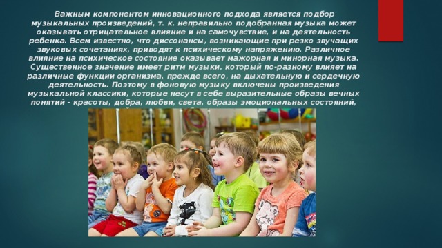   Важным компонентом инновационного подхода является подбор музыкальных произведений, т. к. неправильно подобранная музыка может оказывать отрицательное влияние и на самочувствие, и на деятельность ребенка. Всем известно, что диссонансы, возникающие при резко звучащих звуковых сочетаниях, приводят к психическому напряжению. Различное влияние на психическое состояние оказывает мажорная и минорная музыка. Существенное значение имеет ритм музыки, который по-разному влияет на различные функции организма, прежде всего, на дыхательную и сердечную деятельность. Поэтому в фоновую музыку включены произведения музыкальной классики, которые несут в себе выразительные образы вечных понятий - красоты, добра, любви, света, образы эмоциональных состояний, свойственных и ребенку, и взрослому. 