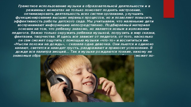   Грамотное использование музыки в образовательной деятельности и в режимных моментах не только помогает поднять настроение, оптимизировать деятельность всех систем организма, улучшить функционирование высших нервных процессов, но и позволяет повысить эффективность работы детского сада. Мы учитываем, что маленькие дети воспринимают информацию непосредственно. Подбираемый материал основан на том, что ребенку знакомо, но является новым в изложении педагога. Важно только окружить ребенка музыкой, погрузить в мир сказки, фантазии, творчества. И здесь все зависит от педагога, от того, насколько он сам сможет ощутить с помощью музыки «что-то» и восхититься им. «Мысли похожи на дождь», - сказала одна девочка. Они льются и одиноко капают, светятся и наводят грусть, раздражают и приносят успокоение. В дожде вся палитра эмоций... Так в музыке рождаются тонкие, никому не знакомые образы и переживания, при помощи которых ребенок сможет по-своему воспринять новое. 