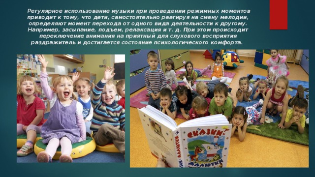   Регулярное использование музыки при проведении режимных моментов приводит к тому, что дети, самостоятельно реагируя на смену мелодии, определяют момент перехода от одного вида деятельности к другому. Например, засыпание, подъем, релаксация и т. д. При этом происходит переключение внимания на приятный для слухового восприятия раздражитель и достигается состояние психологического комфорта. 