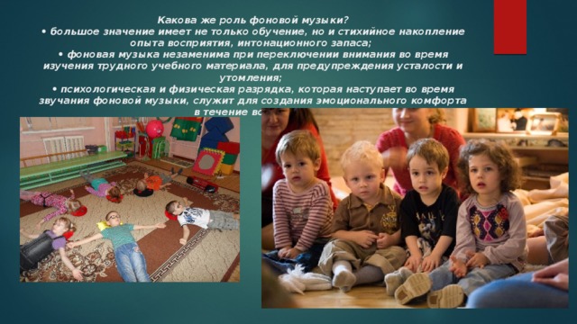   Какова же роль фоновой музыки?  • большое значение имеет не только обучение, но и стихийное накопление опыта восприятия, интонационного запаса;  • фоновая музыка незаменима при переключении внимания во время изучения трудного учебного материала, для предупреждения усталости и утомления;  • психологическая и физическая разрядка, которая наступает во время звучания фоновой музыки, служит для создания эмоционального комфорта в течение всего дня.   