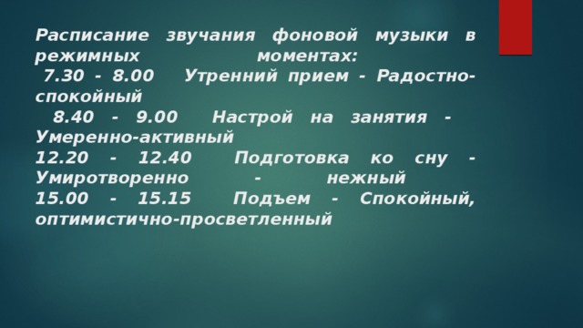 Расписание звучания фоновой музыки в режимных моментах:    7.30 - 8.00  Утренний прием - Радостно-спокойный   8.40 - 9.00  Настрой на занятия -  Умеренно-активный   12.20 - 12.40  Подготовка ко сну - Умиротворенно - нежный   15.00 - 15.15  Подъем - Спокойный, оптимистично-просветленный    