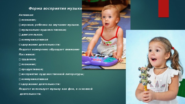 Форма восприятия музыки Активная:  познание;  игровая; ребенка на звучание музыки.  музыкально-художественная;  двигательная;  коммуникативная Содержание деятельности: Педагог намеренно обращает внимание Пассивная:  трудовая;  познание;  продуктивная;  восприятие художественной литературы;  коммуникативная Содержание деятельности: Педагог использует музыку как фон, к основной  деятельности.  
