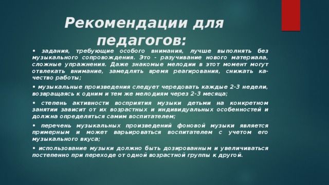 Рекомендации для педагогов:   • задания, требующие особого внимания, лучше выполнять без музыкального сопровождения. Это - разучивание нового материала, сложные упражнения. Даже знакомые мелодии в этот момент могут отвлекать внимание, замедлять время реагирования, снижать ка-чество работы; • музыкальные произведения следует чередовать каждые 2-3 недели, возвращаясь к одним и тем же мелодиям через 2-3 месяца; • степень активности восприятия музыки детьми на конкретном занятии зависит от их возрастных и индивидуальных особенностей и должна определяться самим воспитателем; • перечень музыкальных произведений фоновой музыки является примерным и может варьироваться воспитателем с учетом его музыкального вкуса; • использование музыки должно быть дозированным и увеличиваться постепенно при переходе от одной возрастной группы к другой. 